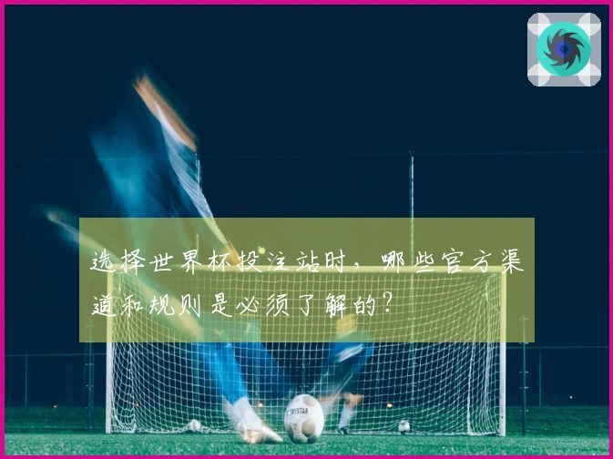 选择世界杯投注站时,哪些官方渠道和规则是必须了解的?