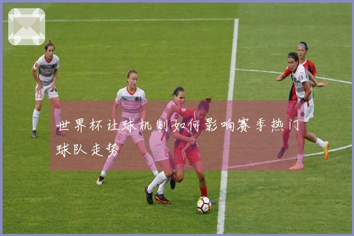世界杯让球机制如何影响赛季热门球队走势