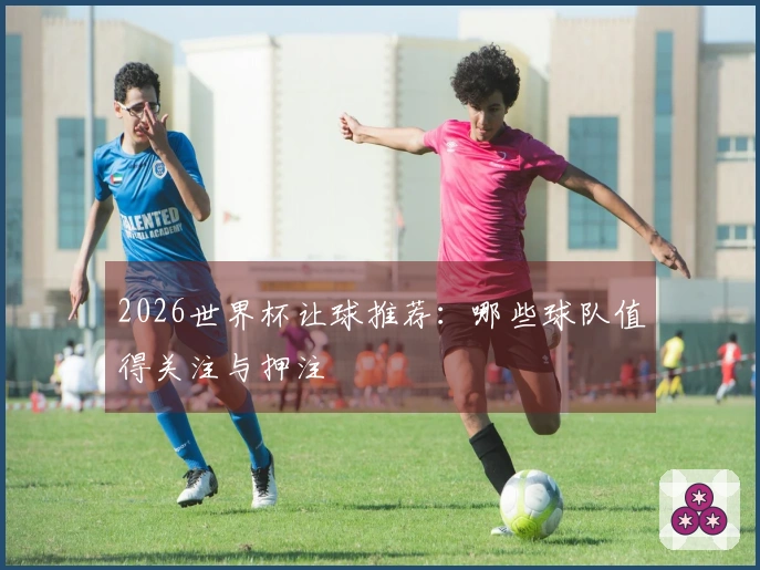 2026世界杯让球推荐：哪些球队值得关注与押注